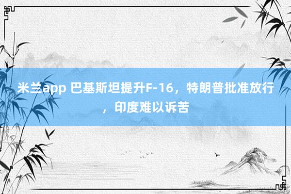 米兰app 巴基斯坦提升F-16，特朗普批准放行，印度难以诉苦
