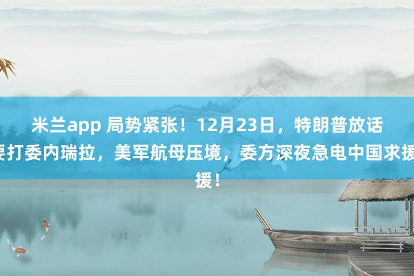 米兰app 局势紧张！12月23日，特朗普放话要打委内瑞拉，美军航母压境，委方深夜急电中国求援！
