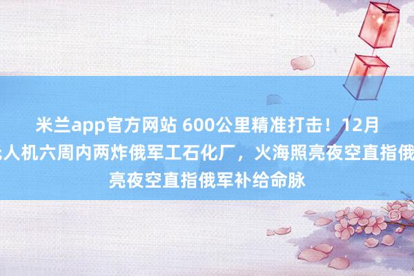 米兰app官方网站 600公里精准打击！12月24日，乌无人机六周内两炸俄军工石化厂，火海照亮夜空直指俄军补给命脉