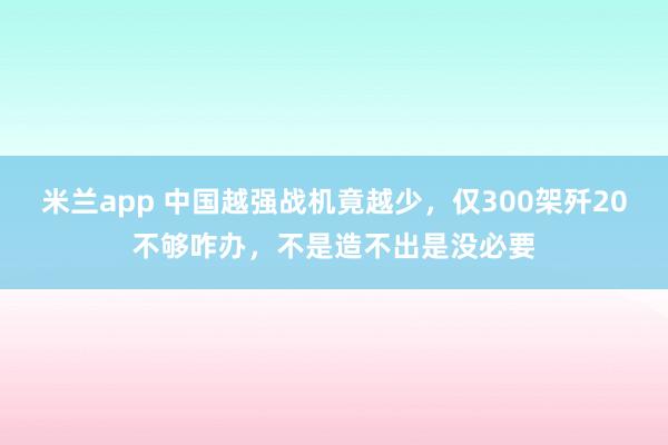 米兰app 中国越强战机竟越少，仅300架歼20不够咋办，不是造不出是没必要
