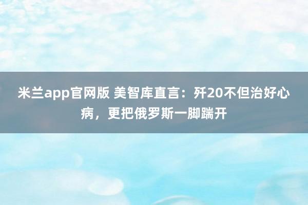 米兰app官网版 美智库直言：歼20不但治好心病，更把俄罗斯一脚踹开