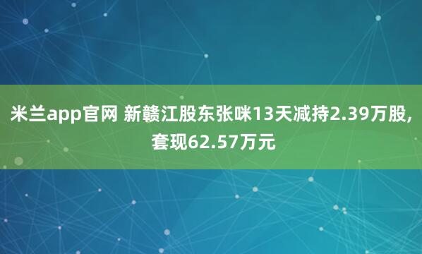 米兰app官网 新赣江股东张咪13天减持2.39万股, 套现62.57万元