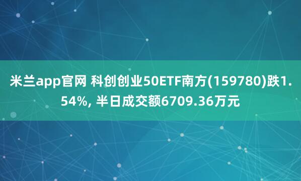 米兰app官网 科创创业50ETF南方(159780)跌1.54%, 半日成交额6709.36万元