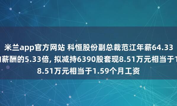 米兰app官方网站 科恒股份副总裁范江年薪64.33万是公司人均薪酬的5.33倍, 拟减持6390股套现8.51万元相当于1.59个月工资