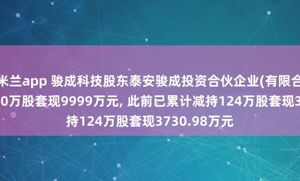米兰app 骏成科技股东泰安骏成投资合伙企业(有限合伙)拟减持300万股套现9999万元, 此前已累计减持124万股套现3730.98万元