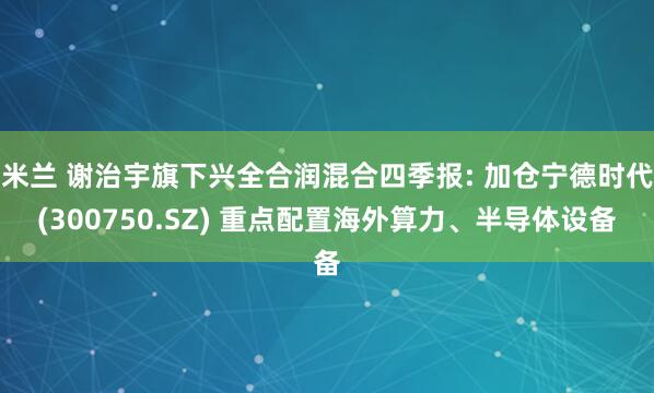 米兰 谢治宇旗下兴全合润混合四季报: 加仓宁德时代(300750.SZ) 重点配置海外算力、半导体设备