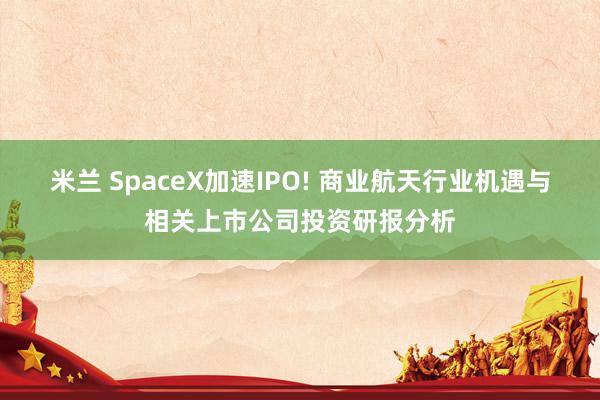 米兰 SpaceX加速IPO! 商业航天行业机遇与相关上市公司投资研报分析