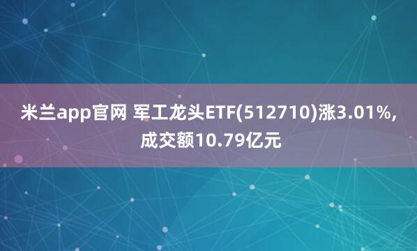 米兰app官网 军工龙头ETF(512710)涨3.01%, 成交额10.79亿元