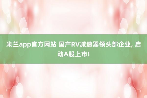 米兰app官方网站 国产RV减速器领头部企业, 启动A股上市!