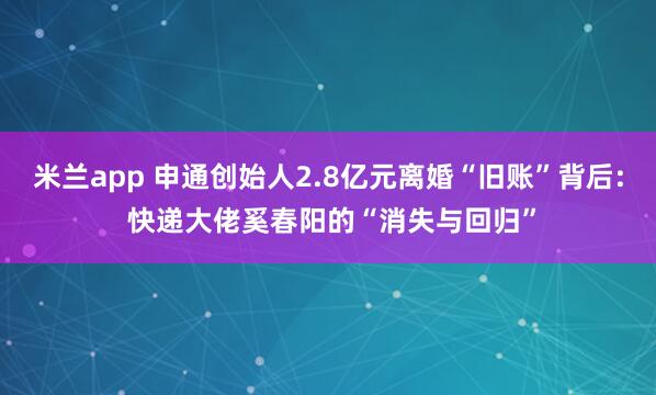 米兰app 申通创始人2.8亿元离婚“旧账”背后: 快递大佬奚春阳的“消失与回归”