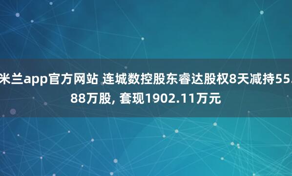 米兰app官方网站 连城数控股东睿达股权8天减持55.88万股, 套现1902.11万元