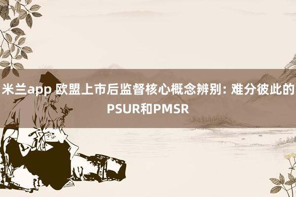 米兰app 欧盟上市后监督核心概念辨别: 难分彼此的PSUR和PMSR