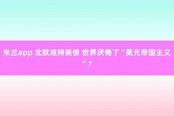 米兰app 北欧减持美债 世界厌倦了“美元帝国主义”?