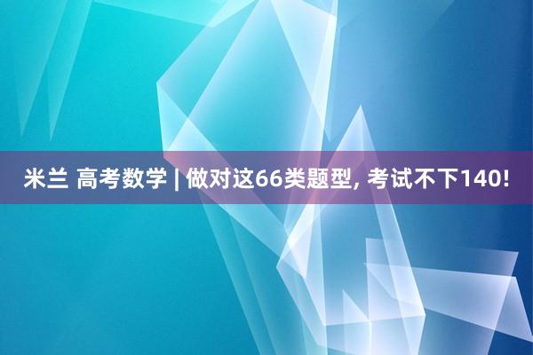 米兰 高考数学 | 做对这66类题型, 考试不下140!