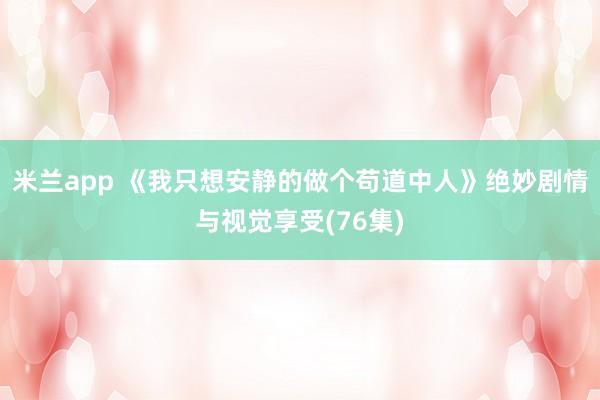 米兰app 《我只想安静的做个苟道中人》绝妙剧情与视觉享受(76集)