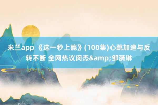 米兰app 《这一秒上瘾》(100集)心跳加速与反转不断 全网热议闵杰&邹漪琳