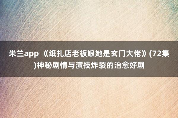 米兰app 《纸扎店老板娘她是玄门大佬》(72集)神秘剧情与演技炸裂的治愈好剧