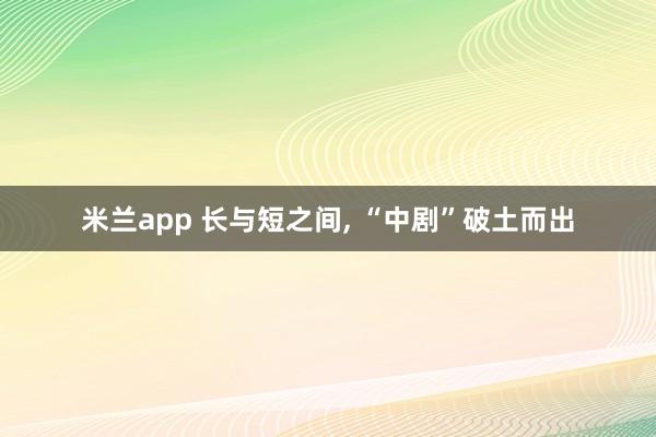 米兰app 长与短之间, “中剧”破土而出