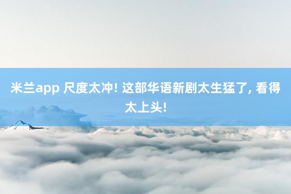 米兰app 尺度太冲! 这部华语新剧太生猛了, 看得太上头!