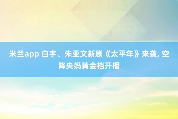 米兰app 白宇、朱亚文新剧《太平年》来袭, 空降央妈黄金档开播