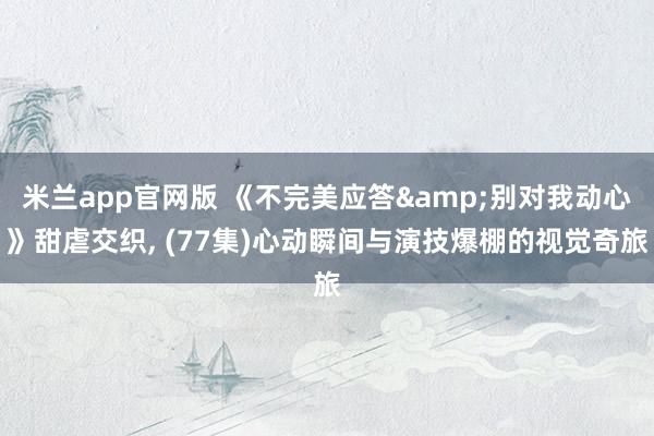 米兰app官网版 《不完美应答&别对我动心》甜虐交织, (77集)心动瞬间与演技爆棚的视觉奇旅