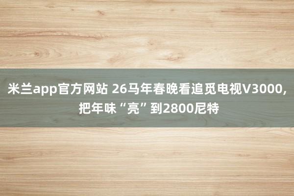 米兰app官方网站 26马年春晚看追觅电视V3000, 把年味“亮”到2800尼特