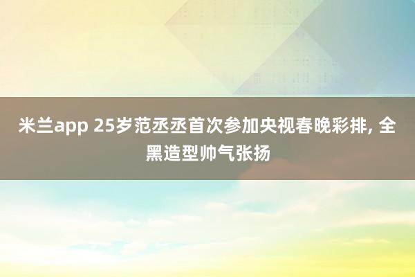 米兰app 25岁范丞丞首次参加央视春晚彩排, 全黑造型帅气张扬