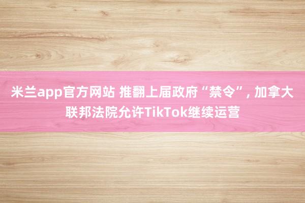 米兰app官方网站 推翻上届政府“禁令”, 加拿大联邦法院允许TikTok继续运营