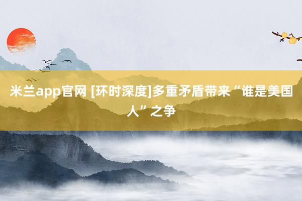 米兰app官网 [环时深度]多重矛盾带来“谁是美国人”之争