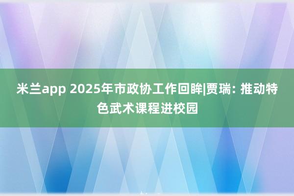 米兰app 2025年市政协工作回眸|贾瑞: 推动特色武术课程进校园