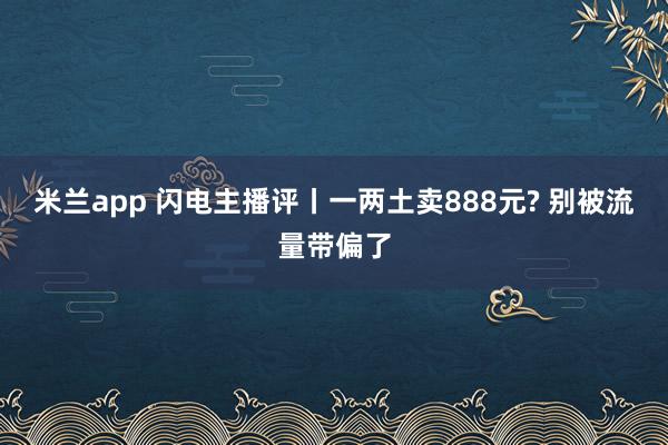 米兰app 闪电主播评丨一两土卖888元? 别被流量带偏了