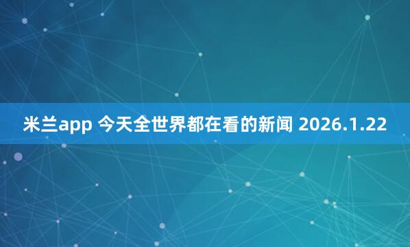 米兰app 今天全世界都在看的新闻 2026.1.22