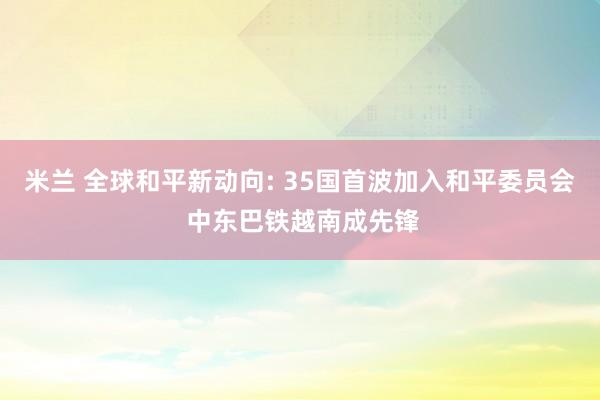 米兰 全球和平新动向: 35国首波加入和平委员会 中东巴铁越南成先锋