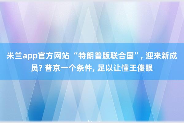 米兰app官方网站 “特朗普版联合国”, 迎来新成员? 普京一个条件, 足以让懂王傻眼