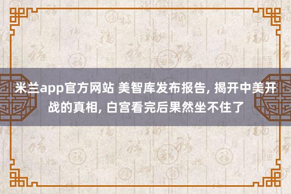 米兰app官方网站 美智库发布报告, 揭开中美开战的真相, 白宫看完后果然坐不住了