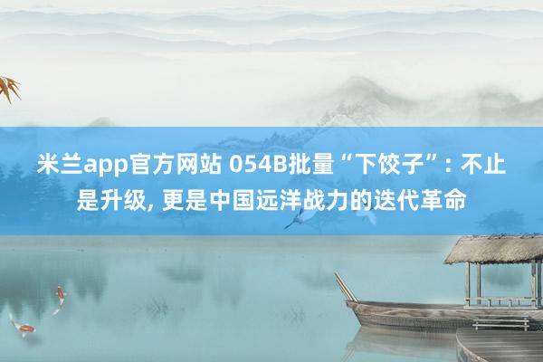米兰app官方网站 054B批量“下饺子”: 不止是升级, 更是中国远洋战力的迭代革命
