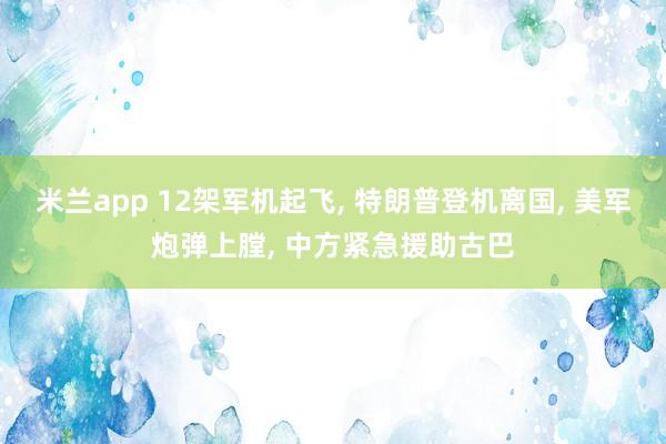 米兰app 12架军机起飞, 特朗普登机离国, 美军炮弹上膛, 中方紧急援助古巴