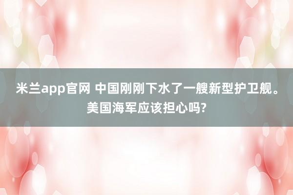 米兰app官网 中国刚刚下水了一艘新型护卫舰。美国海军应该担心吗?