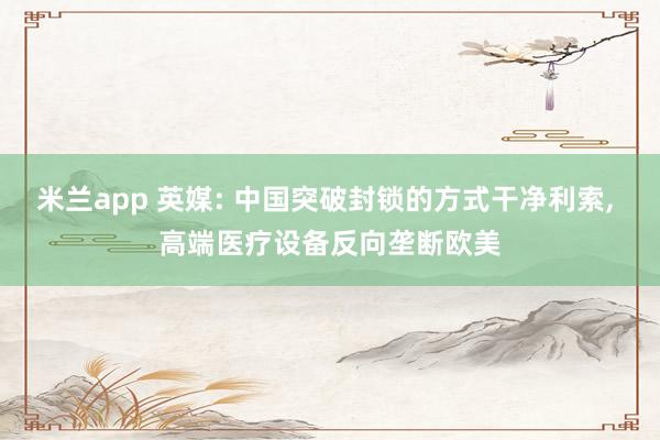 米兰app 英媒: 中国突破封锁的方式干净利索, 高端医疗设备反向垄断欧美