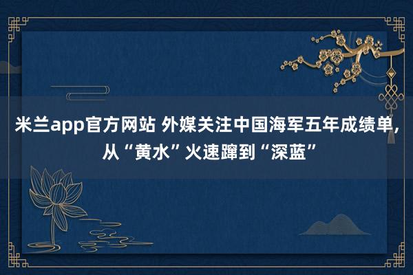 米兰app官方网站 外媒关注中国海军五年成绩单, 从“黄水”火速蹿到“深蓝”
