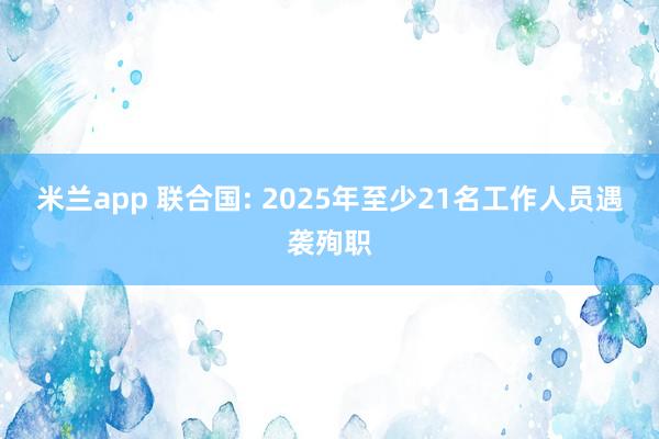 米兰app 联合国: 2025年至少21名工作人员遇袭殉职