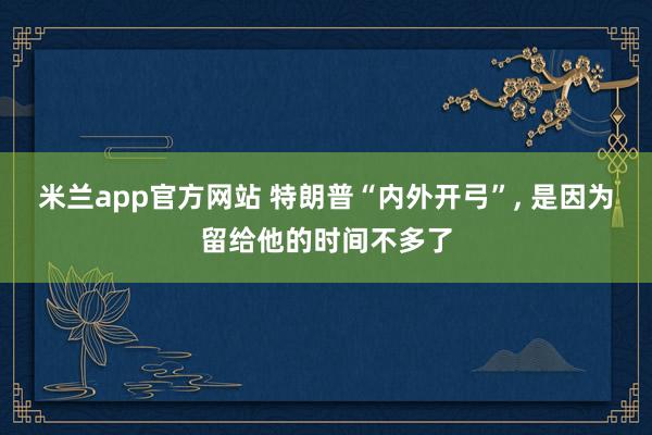 米兰app官方网站 特朗普“内外开弓”, 是因为留给他的时间不多了