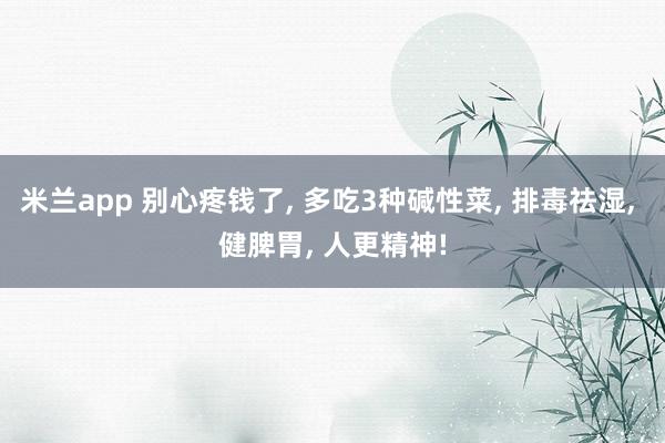 米兰app 别心疼钱了, 多吃3种碱性菜, 排毒祛湿, 健脾胃, 人更精神!