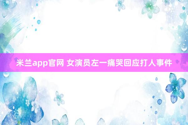 米兰app官网 女演员左一痛哭回应打人事件