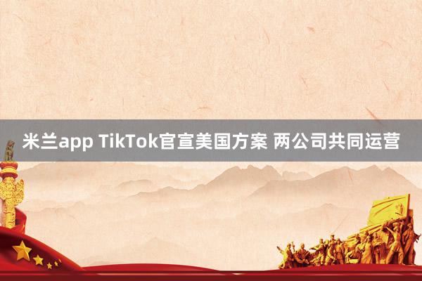 米兰app TikTok官宣美国方案 两公司共同运营