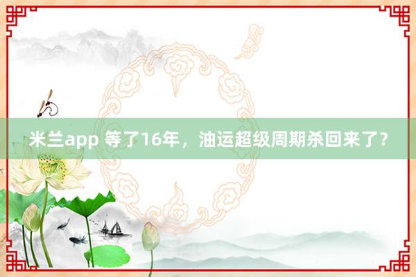米兰app 等了16年，油运超级周期杀回来了？
