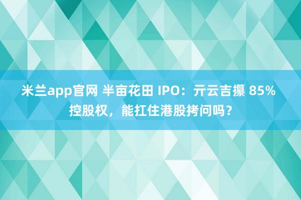米兰app官网 半亩花田 IPO：亓云吉攥 85% 控股权，能扛住港股拷问吗？