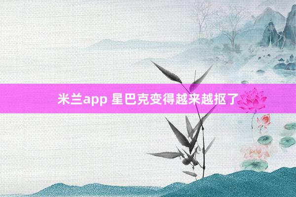 米兰app 星巴克变得越来越抠了