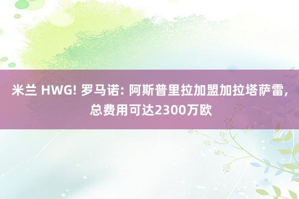 米兰 HWG! 罗马诺: 阿斯普里拉加盟加拉塔萨雷, 总费用可达2300万欧