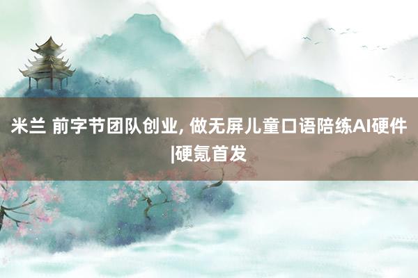 米兰 前字节团队创业, 做无屏儿童口语陪练AI硬件|硬氪首发